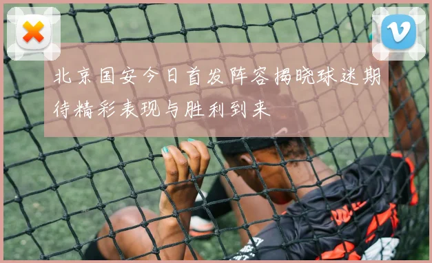 北京国安今日首发阵容揭晓球迷期待精彩表现与胜利到来
