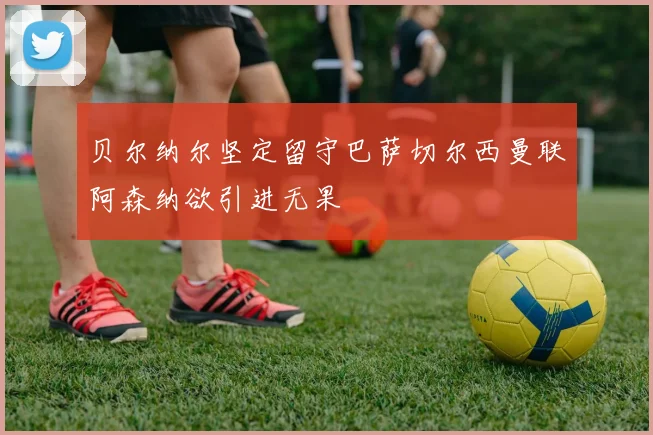 贝尔纳尔坚定留守巴萨切尔西曼联阿森纳欲引进无果
