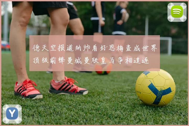 德天空报道纳帅看好恩梅查成世界顶级前锋曼城曼联皇马争相追逐