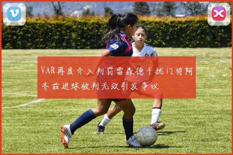 VAR再度介入判罚雷森德干扰门将阿齐兹进球被判无效引发争议