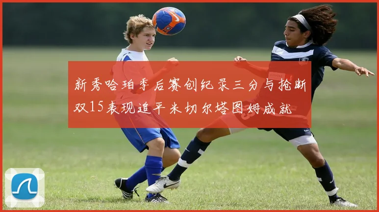 新秀哈珀季后赛创纪录三分与抢断双15表现追平米切尔塔图姆成就
