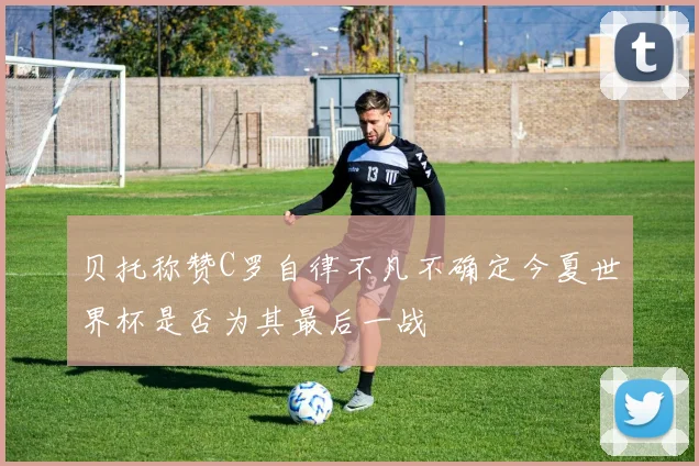 贝托称赞C罗自律不凡不确定今夏世界杯是否为其最后一战