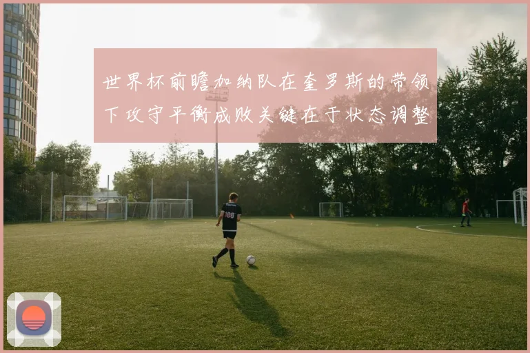 世界杯前瞻加纳队在奎罗斯的带领下攻守平衡成败关键在于状态调整