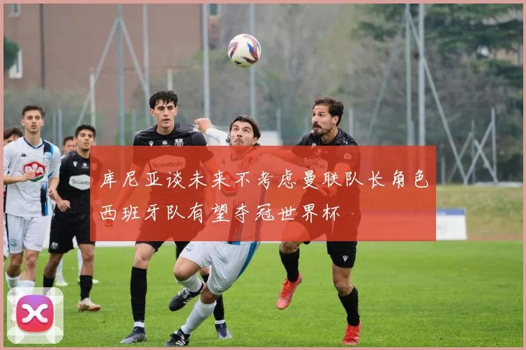 库尼亚谈未来不考虑曼联队长角色西班牙队有望夺冠世界杯