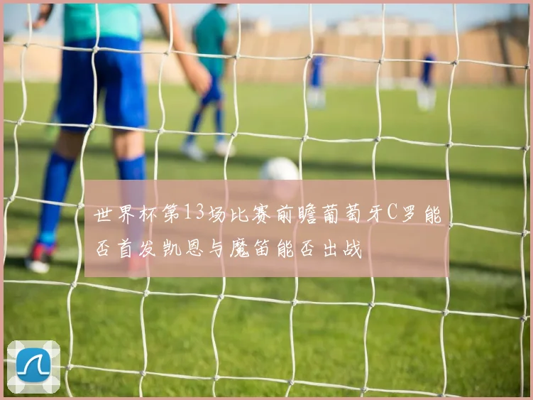 世界杯第13场比赛前瞻葡萄牙C罗能否首发凯恩与魔笛能否出战
