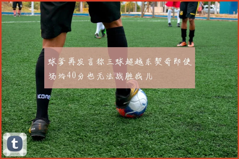 球爹再发言称三球超越东契奇即使场均40分也无法战胜我儿