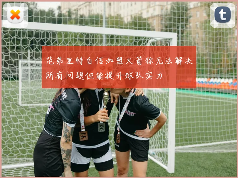 范弗里特自信加盟火箭称无法解决所有问题但能提升球队实力