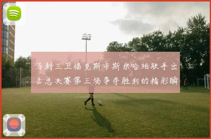 马刺三卫福克斯卡斯尔哈珀联手出击总决赛第三场争夺胜利的精彩瞬间