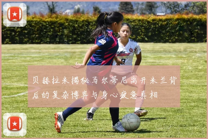 贝赫拉米揭秘马尔蒂尼离开米兰背后的复杂博弈与身心疲惫真相