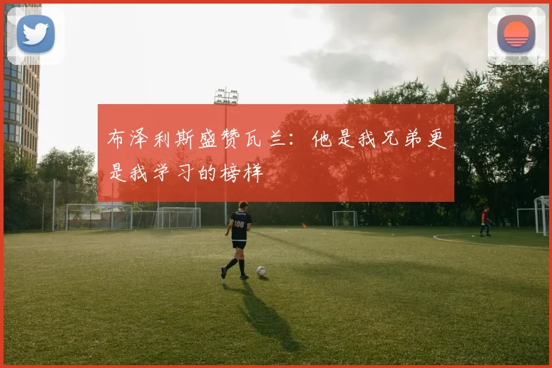 布泽利斯盛赞瓦兰：他是我兄弟更是我学习的榜样