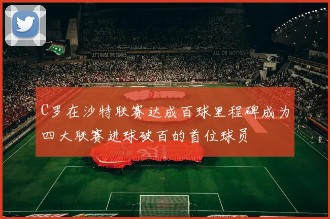 C罗在沙特联赛达成百球里程碑成为四大联赛进球破百的首位球员