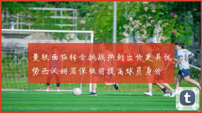 曼联面临转会挑战热刺出价更具优势西汉姆若保级将提高球员身价